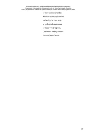 Considerações Acerca dos Atuais Parâmetros de Representação Legislativa.
Proposta de Valorização da Cidadania Através de Maior Participação Decisória.
Busca de Alternativas Voltadas ao Aprimoramento do Modelo Democrático Vigente no Brasil.
21
se hace camino al andar.
Al andar se hace el camino,
y al volver la vista atrás
se ve la senda que nunca
se ha de volver a pisar.
Caminante no hay camino
sino estelas en la mar.
 