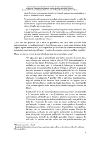 Considerações Acerca dos Atuais Parâmetros de Representação Legislativa.
Proposta de Valorização da Cidadania Através de Maior Participação Decisória.
Busca de Alternativas Voltadas ao Aprimoramento do Modelo Democrático Vigente no Brasil.
7
trama ele retoma personagens e situações, revisitando algumas das questões éticas e
políticas abordadas naquele romance.
Ao narrar as providências de governo, polícia e imprensa para entender as razões da
"epidemia branca" - ações estas que levam rapidamente a um devaneio autoritário -,
o autor faz uma alegoria da fragilidade dos rituais democráticos, do sistema político
e das instituições que nos governam.
O que se propõe não é a substituição da democracia por um sistema alternativo, mas
o seu permanente questionamento. É pela via da ficção que José Saramago entrevê
uma saída para esse impasse - pois é a potência simbólica da literatura (território em
que reflexão, humor, arte e política se entrosam) que se revela capaz de vencer a
mediocridade, a ignorância e o medo.”
Ainda que seja plausível que o nível de polarização em 2018 tenha sido um fator
determinante de exclusão participativa de moderados, que se mantiveram distantes desta
captura bipolar e maniqueísta, é de se perceber que o volume de ocorrências em eleições
estaduais e municipais, em diferentes cenários, demonstrou o mesmo perfil de resultado.
O que nos parece ocorrer é, nos valendo de texto de nossa própria lavra3
:
“Os episódios que se constituíram em marco histórico de nosso país,
especialmente nos meses de junho e julho de 2013 foram eviscerados, a
nosso ver, pelo desejo de ruptura com o modelo de representação política
estabelecido em nosso país. A refutação de lideranças, a ausência de
espaço para pronunciamentos da classe política, a vertigem a qualquer
bandeira partidária e a organização pautada pelas redes sociais, denotam
sintomas claros que indicam a profundidade da crise. O movimento tinha
em seu bojo mais uma negação “ao estado de coisas” do que uma
afirmação reivindicatória. A questão vinha se agravando paulatinamente.
O jornal a Folha de São Paulo de 29 de outubro de 2012 registra que o
número de votos brancos e nulos na eleição daquele ano foi o maior desde
1996, como a segunda maior abstenção da história dos segundos turnos do
Brasil.
Ivan Krastev é um dos mais importantes cientistas políticos da atualidade
e faz veemente análise da crise de confiança que permeia os sistemas
democráticos, alertando que a fidúcia é elemento essencial do modelo.
Valendo-se de uma pesquisa do Instituto Gallup que coloca os políticos ao
lado dos vendedores de carros como as menos confiáveis atividades
profissionais, demonstra que a sociedade contemporânea desenvolveu
longa trajetória voltada a criar mecanismos de controle da classe política.
De fato, sites de transparência da despesa pública, sessões filmadas do
parlamento, a extinção do voto secreto parlamentar, as declarações de
bens, divulgação das agendas, publicação das viagens e compromissos
internacionais, controle das atividades provadas, regimes especiais de
utilização do sistema bancário, enfim todo um aparelho crescente que
3
Mandato Imperativo e Recall
Estudo de Viabilidade Institucional para sua Implantação no Sistema Constitucional Brasileiro. Claudio
Mendonça 2018.
 