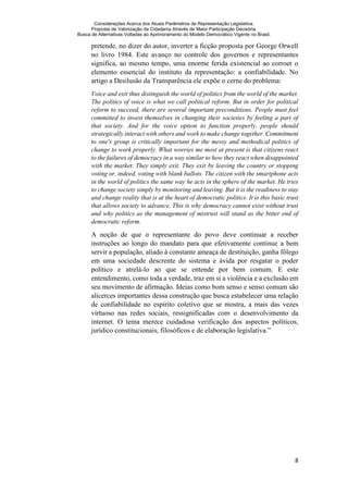 Considerações Acerca dos Atuais Parâmetros de Representação Legislativa.
Proposta de Valorização da Cidadania Através de Maior Participação Decisória.
Busca de Alternativas Voltadas ao Aprimoramento do Modelo Democrático Vigente no Brasil.
8
pretende, no dizer do autor, inverter a ficção proposta por George Orwell
no livro 1984. Este avanço no controle dos governos e representantes
significa, ao mesmo tempo, uma enorme ferida existencial ao corroer o
elemento essencial do instituto da representação: a confiabilidade. No
artigo a Desilusão da Transparência ele expõe o cerne do problema:
Voice and exit thus distinguish the world of politics from the world of the market.
The politics of voice is what we call political reform. But in order for political
reform to succeed, there are several important preconditions. People must feel
committed to invest themselves in changing their societies by feeling a part of
that society. And for the voice option to function properly, people should
strategically interact with others and work to make change together. Commitment
to one's group is critically important for the messy and methodical politics of
change to work properly. What worries me most at present is that citizens react
to the failures of democracy in a way similar to how they react when disappointed
with the market. They simply exit. They exit by leaving the country or stopping
voting or, indeed, voting with blank ballots. The citizen with the smartphone acts
in the world of politics the same way he acts in the sphere of the market. He tries
to change society simply by monitoring and leaving. But it is the readiness to stay
and change reality that is at the heart of democratic politics. It is this basic trust
that allows society to advance. This is why democracy cannot exist without trust
and why politics as the management of mistrust will stand as the bitter end of
democratic reform.
A noção de que o representante do povo deve continuar a receber
instruções ao longo do mandato para que efetivamente continue a bem
servir a população, aliado à constante ameaça de destituição, ganha fôlego
em uma sociedade descrente do sistema e ávida por resgatar o poder
político e atrelá-lo ao que se entende por bem comum. E este
entendimento, como toda a verdade, traz em si a violência e a exclusão em
seu movimento de afirmação. Ideias como bom senso e senso comum são
alicerces importantes dessa construção que busca estabelecer uma relação
de confiabilidade no espírito coletivo que se mostra, a mais das vezes
virtuoso nas redes sociais, ressignificadas com o desenvolvimento da
internet. O tema merece cuidadosa verificação dos aspectos políticos,
jurídico constitucionais, filosóficos e de elaboração legislativa.”
 