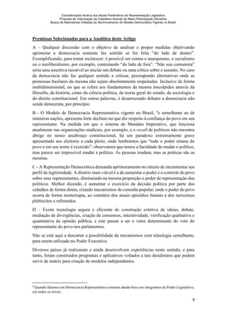 Considerações Acerca dos Atuais Parâmetros de Representação Legislativa.
Proposta de Valorização da Cidadania Através de Maior Participação Decisória.
Busca de Alternativas Voltadas ao Aprimoramento do Modelo Democrático Vigente no Brasil.
9
Premissas Selecionadas para a Analítica deste Artigo
A – Qualquer discussão com o objetivo de analisar e propor medidas objetivando
aprimorar a democracia somente faz sentido se for feita “do lado de dentro”.
Exemplificando, para tentar esclarecer: é possível ser contra o anarquismo, o socialismo
ou o neoliberalismo, por exemplo, contestando “do lado de fora”. “Não sou comunista”
seria uma assertiva razoável ao iniciar um debate ou uma crítica sobre o assunto. No caso
da democracia não faz qualquer sentido a criticar, pressupondo alternativas onde as
premissas basilares da mesma não sejam absolutamente respeitadas. Inclusive de forma
multidimensional, no que se refere aos fundamentos da mesma insculpidos através da
filosofia, da história, como da ciência política, da teoria geral do estado, da sociologia e
do direito constitucional. Em outras palavras, é desarrazoado debater a democracia não
sendo democrata, por princípio.
B - O Modelo de Democracia Representativa vigente no Brasil, 4
e semelhante ao de
inúmeras nações, apresenta forte declínio no que diz respeito à confiança do povo em seu
representante. Na medida em que o sistema de Mandato Imperativo, que funciona
atualmente nas organizações sindicais, por exemplo, e o recall de políticos não encontra
abrigo no nosso arcabouço constitucional, há um paradoxo extremamente grave
apresentado aos eleitores a cada pleito, onde lembramos que “todo o poder emana do
povo e em seu nome é exercido”: observamos que temos a faculdade de mudar o político,
mas parece ser impossível mudar a política. As pessoas mudam, mas as práticas são as
mesmas.
C - A Representação Democrática demanda aprimoramento no intuito de incrementar seu
perfil de legitimidade. A diretriz mais viável é a de aumentar o poder e o controle do povo
sobre seus representantes, diminuindo na mesma proporção o poder de representação dos
políticos. Melhor dizendo, é aumentar o exercício da decisão política por parte dos
cidadãos de forma direta, criando mecanismos de consulta popular, onde o poder do povo
ocorra de forma ininterrupta, ao contrário dos atuais episódios bienais e dos raríssimos
plebiscitos e referendos.
D – Existe tecnologia segura e eficiente de construção coletiva de ideias, debate,
mediação de divergências, criação de consensos, interatividade, verificação qualitativa e
quantitativa da opinião pública, e este passar a ser o vetor determinante do voto do
representante do povo nos parlamentos.
Não se está aqui a descartar a possibilidade de mecanismos com teleologia semelhante,
para serem utilizado no Poder Executivo.
Diversos países já realizaram e ainda desenvolvem experiências neste sentido, e para
tanto, foram construídos programas e aplicativos voltados a tais desideratos que podem
servir de matriz para criação de modelos independentes.
4
Quando falamos em Democracia Representativa estamos dando foco aos integrantes do Poder Legislativo,
em todos os níveis.
 