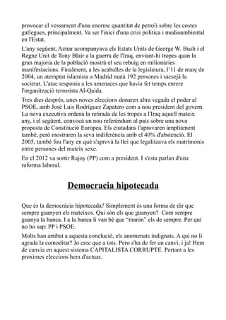 provocar el vessament d'una enorme quantitat de petroli sobre les costes
gallegues, principalment. Va ser l'inici d'una crisi política i medioambiental
en l'Estat.
L'any següent, Aznar acompanyava els Estats Units de George W. Bush i el
Regne Unit de Tony Blair a la guerra de l'Iraq, enviant-hi tropes quan la
gran majoria de la població mostrà el seu rebuig en milionàries
manifestacions. Finalment, a les acaballes de la legislatura, l’11 de març de
2004, un atemptat islamista a Madrid matà 192 persones i sacsejà la
societat. L'atac responia a les amenaces que havia fet temps enrere
l'organització terrorista Al-Qaida.
Tres dies després, unes noves eleccions donaren altra vegada el poder al
PSOE, amb José Luis Rodríguez Zapatero com a nou president del govern.
La nova executiva ordenà la retirada de les tropes a l'Iraq aquell mateix
any, i el següent, convocà un nou referèndum al país sobre una nova
proposta de Constitució Europea. Els ciutadans l'aprovaren àmpliament
també, però mostraren la seva indiferència amb el 40% d'abstenció. El
2005, també fou l'any en què s'aprovà la llei que legalitzava els matrimonis
entre persones del mateix sexe.
En el 2012 va sortir Rajoy (PP) com a president. I s'esta parlan d'una
raforma laboral.


                   Democracia hipotecada

Que és la democràcia hipotecada? Simplement és una forma de dir que
sempre guanyen els mateixos. Qui són els que guanyen? Com sempre
guanya la banca. I a la banca li van bé que “manin” els de sempre. Per qui
no ho sap: PP i PSOE.
Molts han arribat a aquesta conclució, els anomenats indignats. A qui no li
agrada la comoditat? Jo crec que a tots. Pero s'ha de fer un canvi, i ja! Hem
de canvia en aquest sistema CAPITALISTA CORRUPTE. Pertant a les
proximes eleccions hem d'actuar.
 