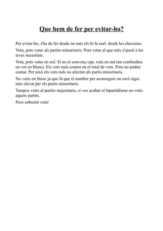 Que hem de fer per evitar-ho?

Per evitar-ho, s'ha de fer desde on més els hi fa mal: desde les eleccions.
Vota, pots votar als partits minoritaris. Pots votar al que més s'ajustí a les
teves necesitats.
Vota, pots votar en nul. Si no et convenç cap, vota en nul (no confondres
en vot en blanc). Els vots nuls conten en el total de vots. Pero no poden
contar. Per això els vots nuls no afecten als partis minoritaris.
No votis en blenc ja que fa que el nombre per aconseguir un escó sigui
més elevat per els partis minoritaris.
Tampoc votis al partits majoritaris, si vos acabar el bipartidisme no votis
aquets partits.
Pero sobretot vota!
 