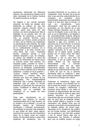 situaciones, eliminando las diferencia       encuentra fácilmente en su entorno, de
básicas o los valiosísimos matices que la    “exagerado”, pues “se pasa” de lo que se
labor incansable de la historia humana       dice, y eso que dice, prescindiendo de su
ha sabido recortar en su figura.             contenido,     se      considera     como
                                             imperdonable presunción de superioridad
Ha llegado a ser normal escuchar             frente a lo que dice “todo el mundo”, lo
personas de todas las edades decir           cual      es,     naturalmente,      “poco
palabrotas en público, sin que eso           democrático”. Este tipo de actitud es
produzca ninguna reacción social e,          automática, es una especie de lo que
incluso, sobre todo entre los más            Ortega llamaba creencias, que en este
jóvenes, con cierta complacencia. Mas la     caso no ha llegado nunca a ser idea, ya
logofagia no se practica sólo con las        que no se ha depositado y ha llegado a
palabrotas. En ocasiones, y cada vez         ser automáticamente evidente después
más, se inventan términos cuyos              de una ancestral formulación conceptual,
conceptos, por frívolos, ocultan zonas de    sino es mera actitud que, concretamente,
la vida y de su historia que merecerían      responde a algo muy contrario a la
un pensamiento más profundo. Se habla        estructura de la vida humana: la cómoda
de lo “posmoderno”, de la “globalización”,   pereza. Veremos esto dentro de unas
de lo “políticamente correcto”, de lo        líneas, pero antes, ya que he tocado un
“metrosexual” y de otros muchos que,         capítulo necesario de lo que yo creo
como éstos, dan —¡ay!— vergüenza             debería ser la lógica actual, quisiera
escribir, producen sonrojo a todo            señalar por lo menos otros dos fallos
intelecto despierto y que, sin embargo,      lógicos    de    nuestro tiempo, que
se utilizan con beateria en todos los        contribuyen a dar un poco más de
medios de información de donde sacan         coherencia, si así se puede llamar, al
su licencia social. Otra práctica, con       estado iliberal de las           creencias
resultado parejo, consiste en vaciar o       democráticas.      Voy      a     formular
confundir el significado a que apuntan       rápidamente otros dos de estos
términos ya existentes, proyectándolos       mecanismos lógicos, que están muy
hacia lo menos auténtico de su horizonte     ligados al que anteriormente he discutido,
semántico —cuando en él se quedan—.          y sobre los que no voy a pararme
“Cultura”, “nación”, “sacrificio”, “amor”,   demasiado dada su evidencia y dado
“democracia” y muchos más, son               que, en otro lugar, será menester dedicar
términos que viven por debajo de sus         a este tema un trabajo más unitario.
posibilidades.     Por   irresponsabilidad
intelectual más o menos interesada se        Pertenece el mecanismo lógico que
pretenden usar sin saber su función          acabo de explicar, muy utilizado hoy en
auténtica, el patrimonio de vivencias que    día en todos los medios, a un género que
acotan, invadiendo la esfera de otros        consiste en exagerar, distorsionar o
conceptos con un resultado de                encauzar hacia donde a uno mejor le
instalación en un estado de error            conviene, la argumentación del otro para
generalizado.                                no tener que darle la razón en algo, para
                                             poderle encontrar un error, para
Todo esto, naturalmente, es un               argumentar algo que en principio no tiene
fenómeno que produce un enorme               que ver pero que se pretende ofrecer
empobrecimiento de la vida humana, de        como verdad distinta y superior. A este
su verdad y de su libertad, y al que los     mecanismo van ligados otros que se
llamados     medios    de     información    practican consciente e inconscientemente
contribuyen y fomentan enormemente.          en distintos grados. En primer lugar,
Sin embargo, la reacción más probable a      desconfiar de la excelencia del prójimo
lo que acabo de decir, estoy seguro,         por los límites propios, que difícilmente
recorrería los cauces de otro mecanismo      uno se perdona y, por otro lado, aceptar
típico de la lógica social de nuestro        o por lo menos tolerar algo que el
tiempo. Es frecuente tachar a quien tiene    pensamiento nos llamaría a rechazar
exigencia de excelencia, que no              pero que se justifica porque se juzga


                                                                                     3
 