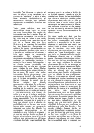 inevitable. Este último es, por ejemplo, el   embargo, cuando se reduce el ámbito de
caso del aborto, cuyos caracteres para        su libertad concreta, cuando se vive la
muchos de “inevitable” lo eleva a algo        realidad por debajo de las posibilidades
legal, aceptado, desincentivando el           que ofrece su patrimonio histórico, estas
pensamiento riguroso que pretende             dimensiones esenciales de su vida se
comprender su realidad e impulsar sus         reducen, hasta el punto, incluso, que la
soluciones.                                   democracia se haga sumamente iliberal,
                                              que es lo que ocurre hoy en día a pesar
Todas estas prácticas son muy                 de que se escuche su nombre hasta la
democráticas, desde luego, así como           saciedad, en una forma demagógica de
son muy democráticos los medios de            abuso impune.
información que las fomentan. Pues el
concepto de democracia hoy en día es          Sin duda puede uno decir que los
tan pobre que se reduce a que nadie           llamados “medios de información” no son
obligue a nadie a que haga algo con el        los únicos responsables del estado
uso de la fuerza; idea que lleva              envilecido y embrutecido de la gente.
fácilmente a las muestras de impunidad        Abriendo un paréntesis, este estado hay
hoy tan frecuentes. Democracia es             quien incluso lo niega, porque yo creo
gobierno del pueblo y para el pueblo; en      que le conviene; pero esto daría
efecto, el pueblo, si quiere, vota, compra    simplemente pie a otro artículo cuyo título
o escucha las noticias que le interesan, y    debería ser “negar la evidencia”, y que,
todo esto parece ya sumamente                 por cierto, no descarto del todo escribir.
democrático.       Sin     embargo,      la   Estábamos diciendo que el individuo
democracia, como todo en lo humano, es        puede informarse mediante otros medios.
quehacer, es justificación constante y        Si a esto nos referimos a medios que nos
proyectiva de su estado de instalación, y     den una visión cotidiana de distintas
no cómoda pereza complacida. Las              dimensiones del mundo, me temo que no
democracias hoy en día son mínimas            hay otros que los que conocemos. Radio,
pues reflejan lo que Julián Marías            televisión, periódicos y sus respectivos
llamaba justamente las vidas mínimas de       sitios en internet, son los medios
las personas. El pueblo vota, recibe          destinados a esta función, y todos están
información, decide; sin embargo, ¿con        muy por debajo de sus posibilidades.
qué recursos decide? ¿Se puede decir          Caso un poco aparte es internet, cuyas
que el hombre democrático ejerce su           ventajas sería preciso mencionar, ya que
libertad intrínseca de decidir con la         es una interesante muestra reciente de
libertad     histórica     que      debería   cómo el ingenio que pretende superar un
corresponder a la altura de su tiempo?        problema tiene que desembocar en una
Una cosa es la libertad intrínseca,           solución que consista en un aumento de
analítica de la persona, que en cada          la libertad. En cuanto a la posibilidad de
momento tiene que proyectar, consciente       que       obras     más      responsables
o inconscientemente, una imagen de            intelectualmente como los libros puedan
quién va a ser en el instante siguiente,      informarnos por lo menos sobre distintas
de suerte que sólo en su última soledad       dimensiones de nuestra historia, hay que
reside esa decisión. Pero, por otro lado,     señalar algunas cosas. Aparte el hecho
esta libertad necesaria de la persona se      de que estos, naturalmente, no nos
tiene que ejercer entre el abanico de         pueden dar una información diaria, la
posibilidades de su tiempo, que, como         visibilidad de los que son excelentes es
hemos visto, pueden ser sumamente             prácticamente nula. Las librerías y los
reducidas por quien las difunde. La           demás múltiples lugares donde se
democracia contemporánea es el                venden libros ofrecen un aspecto caótico,
resultado de una historia de ensayos y        en que dominan los ostentosos colores
de guerras que han tenido que llevar al       de los “más vendidos”, o de libros de
hombre a interpretarse con una forma de       conocidos periodistas que se lanzan a
gobierno que representara su intrínseca       obras de más alcance pero que reflejan
moralidad, libertad y responsabilidad. Sin    la misma calidad, estilo y veracidad con


                                                                                       4
 