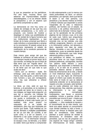 la que se presentan en los periódicos.        la vida extensamente y por lo menos con
Por otro lado, muchos libros que              cierta profundidad; es decir, un artículo
deberían ser imprescindibles resultan         periodístico, por ejemplo, tiene que llamar
descatalogados, o no se ofrecen desde         al lector a ser más persona. Los
la perspectiva y con el espacio que           periódicos y los demás medios se limitan
permitiría comprender su valor.               a ofrecer noticias que responden a zonas
                                              marginales de la vida, a relaciones
La democracia se vive hoy como un             políticas, del hombre con el estado, de
estado de ventajas en las que hay una         economía o de política internacional y,
cómoda complacencia, y no como un             sobre todo de la llamada “crónica negra”,
proyecto, una manera de mostrar y             que se ha apoderado de las primeras
desplegar en todas sus posibilidades el       páginas de las noticias y que, en la vida
nivel de verdad de la figura humana que       de cada cual, habría que preguntarse
sus instituciones representan, y que          qué espacio realmente ocupa. La vida
brotan de la tarea universal que llama a      concreta vive, en las noticias, una vida
cada individuo a comprenderse o amarse        artificial, enajenante, iliberal y, en cuanto
en la convivencia. El estado actual de la     a la información política, me atrevería a
democracia representa el estado de            decir, siguiendo una idea de Julián
cosificación de la condición personal de      Marías, sometida a una sutil forma de
nuestro tiempo.                               totalitarismo, pues se pretende desde los
                                              medios de información que todo tenga
Este mismo gran amigo del que les             relevancia política y nada más.
hablaba al comienzo de este artículo, y       Los periódicos no deben, no pueden,
que siempre resulta el primer lector de lo    permitirse tener en sus hojas crónicas
que escribo, es testigo de que el título de   políticas polémicas, avinagradas, escritas
éste tenía que ser “Ingrata labor”. En        con pésimo estilo literario y poca
efecto, es sin duda una tarea tremenda        elegancia, que responden a intereses de
la de tener que ver que todo lo que           grupo y no al bien de la persona. El
acabo de decir                                periodista debería abrirse a observar
—dicho con un término— duele. Sin             todas las dimensiones de la vida, y desde
embargo, para que este escrito duela          un nivel intelectual digno, buscando lo
menos, sea más grato, y sobre todo sea        que es a su vez digno de información
más humano y que, por consiguiente,           según el criterio que acabo de esbozar.
sirva, hay que atreverse a ofrecer            Este sería el modo en que se debería
soluciones.                                   realmente entender en la democracia el
                                              respeto a la vida, concepto, este también,
La clave, yo creo, está en que los            que no suele utilizarse con todas sus
lectores, y el periodista, en la medida en    consecuencias. Hay, además, que buscar
que puede ser lector de sí mismo y de         la información; y no con viajes
sus colegas, se hagan esta pregunta: ¿lo      peligrosísimos,                 normalmente
que leo o escucho me interesa de              innecesarios, que llevan a acciones
verdad?, es decir, ¿en qué medida esto        exaltadas, incluso a guerras, donde es
me ayuda a comprender mi vida, a              previsible que ocurra lo peor —hasta que
ennoblecerla, a tener más ilusión con mi      luego ocurre y, entonces, se buscan
realidad, más amor propio? La                 culpables...—, sino mediante la riqueza y
respuesta, ya lo sé, puede ser                el conocimiento de la vida misma, que
desoladora, pero hay que hacérsela por        tiene que saber aportar un conocimiento
mucho que duela. Toda realidad es, en         cuya verdad interese la vida a fondo, y
efecto, llamada a múltiples posibilidades     procure así ofrecer la libertad para que
de ser yo con ella. Un cuchillo, a ser        ésta se ennoblezca. Esto debería
quien corta, o a ser un asesino, o a          plantear a quien aprecia de verdad la
decidirme a ser quien compra uno que          democracia, el verdadero valor del
corte mejor... Y la información tampoco       periodista, que en vez de proyectar con
se escapa a eso, es llamada, y su deber       una especie de “fuego amigo” cantidad
es doble: tiene que llamar a comprender       de informaciones al lector, debería


                                                                                         5
 