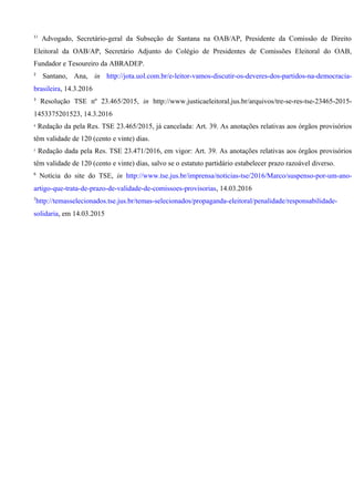 11
Advogado, Secretário-geral da Subseção de Santana na OAB/AP, Presidente da Comissão de Direito
Eleitoral da OAB/AP, Secretário Adjunto do Colégio de Presidentes de Comissões Eleitoral do OAB,
Fundador e Tesoureiro da ABRADEP.
2
Santano, Ana, in http://jota.uol.com.br/e-leitor-vamos-discutir-os-deveres-dos-partidos-na-democracia-
brasileira, 14.3.2016
3
Resolução TSE nº 23.465/2015, in http://www.justicaeleitoral.jus.br/arquivos/tre-se-res-tse-23465-2015-
1453375201523, 14.3.2016
4
Redação da pela Res. TSE 23.465/2015, já cancelada: Art. 39. As anotações relativas aos órgãos provisórios
têm validade de 120 (cento e vinte) dias.
5
Redação dada pela Res. TSE 23.471/2016, em vigor: Art. 39. As anotações relativas aos órgãos provisórios
têm validade de 120 (cento e vinte) dias, salvo se o estatuto partidário estabelecer prazo razoável diverso.
6
Notícia do site do TSE, in http://www.tse.jus.br/imprensa/noticias-tse/2016/Marco/suspenso-por-um-ano-
artigo-que-trata-de-prazo-de-validade-de-comissoes-provisorias, 14.03.2016
7
http://temasselecionados.tse.jus.br/temas-selecionados/propaganda-eleitoral/penalidade/responsabilidade-
solidaria, em 14.03.2015
 