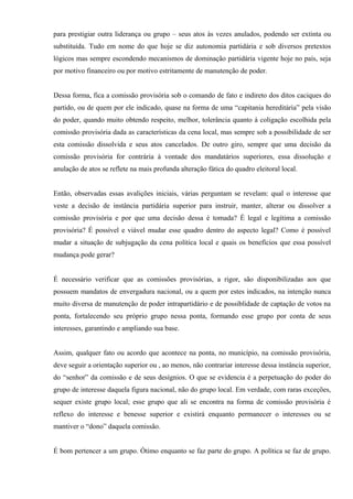 para prestigiar outra liderança ou grupo – seus atos às vezes anulados, podendo ser extinta ou
substituída. Tudo em nome do que hoje se diz autonomia partidária e sob diversos pretextos
lógicos mas sempre escondendo mecanismos de dominação partidária vigente hoje no país, seja
por motivo financeiro ou por motivo estritamente de manutenção de poder.
Dessa forma, fica a comissão provisória sob o comando de fato e indireto dos ditos caciques do
partido, ou de quem por ele indicado, quase na forma de uma “capitania hereditária” pela visão
do poder, quando muito obtendo respeito, melhor, tolerância quanto à coligação escolhida pela
comissão provisória dada as características da cena local, mas sempre sob a possibilidade de ser
esta comissão dissolvida e seus atos cancelados. De outro giro, sempre que uma decisão da
comissão provisória for contrária à vontade dos mandatários superiores, essa dissolução e
anulação de atos se reflete na mais profunda alteração fática do quadro eleitoral local.
Então, observadas essas avalições iniciais, várias perguntam se revelam: qual o interesse que
veste a decisão de instância partidária superior para instruir, manter, alterar ou dissolver a
comissão provisória e por que uma decisão dessa é tomada? É legal e legítima a comissão
provisória? É possível e viável mudar esse quadro dentro do aspecto legal? Como é possível
mudar a situação de subjugação da cena política local e quais os benefícios que essa possível
mudança pode gerar?
É necessário verificar que as comissões provisórias, a rigor, são disponibilizadas aos que
possuem mandatos de envergadura nacional, ou a quem por estes indicados, na intenção nunca
muito diversa de manutenção de poder intrapartidário e de possiblidade de captação de votos na
ponta, fortalecendo seu próprio grupo nessa ponta, formando esse grupo por conta de seus
interesses, garantindo e ampliando sua base.
Assim, qualquer fato ou acordo que acontece na ponta, no município, na comissão provisória,
deve seguir a orientação superior ou , ao menos, não contrariar interesse dessa instância superior,
do “senhor” da comissão e de seus desígnios. O que se evidencia é a perpetuação do poder do
grupo de interesse daquela figura nacional, não do grupo local. Em verdade, com raras exceções,
sequer existe grupo local; esse grupo que ali se encontra na forma de comissão provisória é
reflexo do interesse e benesse superior e existirá enquanto permanecer o interesses ou se
mantiver o “dono” daquela comissão.
É bom pertencer a um grupo. Ótimo enquanto se faz parte do grupo. A política se faz de grupo.
 
