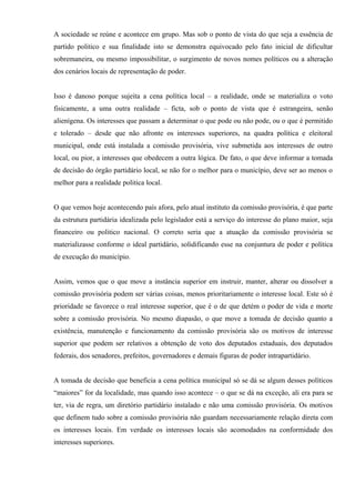 A sociedade se reúne e acontece em grupo. Mas sob o ponto de vista do que seja a essência de
partido politico e sua finalidade isto se demonstra equivocado pelo fato inicial de dificultar
sobremaneira, ou mesmo impossibilitar, o surgimento de novos nomes políticos ou a alteração
dos cenários locais de representação de poder.
Isso é danoso porque sujeita a cena política local – a realidade, onde se materializa o voto
fisicamente, a uma outra realidade – ficta, sob o ponto de vista que é estrangeira, senão
alienígena. Os interesses que passam a determinar o que pode ou não pode, ou o que é permitido
e tolerado – desde que não afronte os interesses superiores, na quadra política e eleitoral
municipal, onde está instalada a comissão provisória, vive submetida aos interesses de outro
local, ou pior, a interesses que obedecem a outra lógica. De fato, o que deve informar a tomada
de decisão do órgão partidário local, se não for o melhor para o município, deve ser ao menos o
melhor para a realidade politica local.
O que vemos hoje acontecendo país afora, pelo atual instituto da comissão provisória, é que parte
da estrutura partidária idealizada pelo legislador está a serviço do interesse do plano maior, seja
financeiro ou politico nacional. O correto seria que a atuação da comissão provisória se
materializasse conforme o ideal partidário, solidificando esse na conjuntura de poder e política
de execução do município.
Assim, vemos que o que move a instância superior em instruir, manter, alterar ou dissolver a
comissão provisória podem ser várias coisas, menos prioritariamente o interesse local. Este só é
prioridade se favorece o real interesse superior, que é o de que detém o poder de vida e morte
sobre a comissão provisória. No mesmo diapasão, o que move a tomada de decisão quanto a
existência, manutenção e funcionamento da comissão provisória são os motivos de interesse
superior que podem ser relativos a obtenção de voto dos deputados estaduais, dos deputados
federais, dos senadores, prefeitos, governadores e demais figuras de poder intrapartidário.
A tomada de decisão que beneficia a cena política municipal só se dá se algum desses políticos
“maiores” for da localidade, mas quando isso acontece – o que se dá na exceção, ali era para se
ter, via de regra, um diretório partidário instalado e não uma comissão provisória. Os motivos
que definem tudo sobre a comissão provisória não guardam necessariamente relação direta com
os interesses locais. Em verdade os interesses locais são acomodados na conformidade dos
interesses superiores.
 