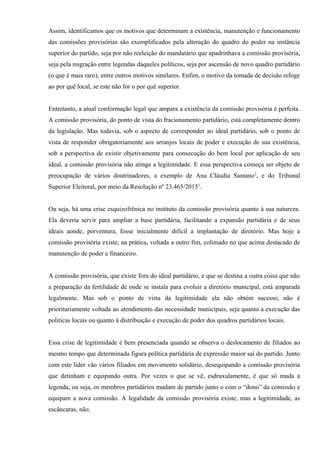 Assim, identificamos que os motivos que determinam a existência, manutenção e funcionamento
das comissões provisórias são exemplificados pela alteração do quadro do poder na instância
superior do partido, seja por não reeleição do mandatário que apadrinhava a comissão provisória,
seja pela migração entre legendas daqueles políticos, seja por ascensão de novo quadro partidário
(o que é mais raro), entre outros motivos similares. Enfim, o motivo da tomada de decisão refoge
ao por quê local, se este não for o por quê superior.
Entretanto, a atual conformação legal que ampara a existência da comissão provisória é perfeita.
A comissão provisória, do ponto de vista do fracionamento partidário, está completamente dentro
da legislação. Mas todavia, sob o aspecto de corresponder ao ideal partidário, sob o ponto de
vista de responder obrigatoriamente aos arranjos locais de poder e execução de sua existência,
sob a perspectiva de existir objetivamente para consecução do bem local por aplicação de seu
ideal, a comissão provisória não atinge a legitimidade. E essa perspectiva começa ser objeto de
preocupação de vários doutrinadores, a exemplo de Ana Cláudia Santano2
, e do Tribunal
Superior Eleitoral, por meio da Resolução nº 23.465/20153
.
Ou seja, há uma crise esquizofrênica no instituto da comissão provisória quanto à sua natureza.
Ela deveria servir para ampliar a base partidária, facilitando a expansão partidária e de seus
ideais aonde, porventura, fosse inicialmente difícil a implantação de diretório. Mas hoje a
comissão provisória existe, na prática, voltada a outro fim, colimado no que acima destacado de
manutenção de poder e financeiro.
A comissão provisória, que existe fora do ideal partidário, e que se destina a outra coisa que não
a preparação da fertilidade de onde se instala para evoluir a diretório municipal, está amparada
legalmente. Mas sob o ponto de vista da legitimidade ela não obtém sucesso, não é
prioritariamente voltada ao atendimento das necessidade municipais, seja quanto a execução das
politicas locais ou quanto à distribuição e execução de poder dos quadros partidários locais.
Essa crise de legitimidade é bem presenciada quando se observa o deslocamento de filiados ao
mesmo tempo que determinada figura política partidária de expressão maior sai do partido. Junto
com este líder vão vários filiados em movimento solidário, desequipando a comissão provisória
que detinham e equipando outra. Por vezes o que se vê, esdruxulamente, é que só muda a
legenda, ou seja, os membros partidários mudam de partido junto o com o “dono” da comissão e
equipam a nova comissão. A legalidade da comissão provisória existe, mas a legitimidade, as
escâncaras, não.
 