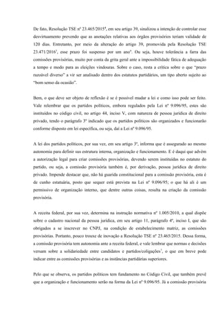De fato, Resolução TSE nº 23.465/20154
, em seu artigo 39, sinalizou a intenção de controlar esse
desvirtuamento prevendo que as anotações relativas aos órgãos provisórios teriam validade de
120 dias. Entretanto, por meio da alteração do artigo 39, promovida pela Resolução TSE
23.471/20165
, esse prazo foi suspenso por um ano6
. Ou seja, houve tolerância a farra das
comissões provisórias, muito por conta da grita geral ante a impossibilidade fática de adequação
a tempo e modo para as eleições vindouras. Sobre o caso, resta a crítica sobre o que “prazo
razoável diverso” a vir ser analisado dentro dos estatutos partidários, um tipo aberto sujeito ao
“bom senso da ocasião”.
Bem, o que deve ser objeto de reflexão é se é possível mudar a lei e como isso pode ser feito.
Vale relembrar que os partidos políticos, embora regulados pela Lei nº 9.096/95, estes são
instituídos no código civil, no artigo 44, inciso V, com natureza de pessoa jurídica de direito
privado, tendo o parágrafo 3º indicado que os partidos políticos são organizados e funcionarão
conforme disposto em lei específica, ou seja, daí a Lei nº 9.096/95.
A lei dos partidos políticos, por sua vez, em seu artigo 3º, informa que é assegurado ao mesmo
autonomia para definir sus estrutura interna, organização e funcionamento. E é daqui que advém
a autorização legal para criar comissões provisórias, devendo serem instituídas no estatuto do
partido, ou seja, a comissão provisória também é, por derivação, pessoa jurídica de direito
privado. Impende destacar que, não há guarida constitucional para a comissão provisória, esta é
de cunho estatuária, posto que sequer está prevista na Lei nº 9.096/95; o que há ali é um
permissivo de organização interno, que dentre outras coisas, resulta na criação da comissão
provisória.
A receita federal, por sua vez, determina na instrução normativa nº 1.005/2010, a qual dispõe
sobre o cadastro nacional da pessoa jurídica, em seu artigo 11, parágrafo 4º, inciso I, que são
obrigados a se inscrever no CNPJ, na condição de estabelecimento matriz, as comissões
provisórias. Portanto, pouco trouxe de inovação a Resolução TSE nº 23.465/2015. Dessa forma,
a comissão provisória tem autonomia ante a receita federal, e vale lembrar que normas e decisões
versam sobre a solidariedade entre candidatos e partidos/coligações7
, o que em breve pode
indicar entre as comissões provisórias e as instâncias partidárias superiores.
Pelo que se observa, os partidos políticos tem fundamento no Código Civil, que também prevê
que a organização e funcionamento serão na forma da Lei nº 9.096/95. Já a comissão provisória
 