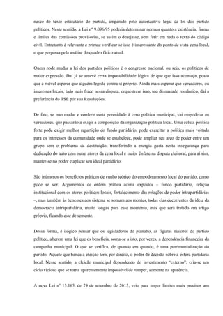 nasce do texto estatutário do partido, amparado pelo autorizativo legal da lei dos partido
políticos. Neste sentido, a Lei nº 9.096/95 poderia determinar normas quanto a existência, forma
e limites das comissões provisórias, se assim o desejasse, sem ferir em nada o texto do código
civil. Entretanto é relevante e primaz verificar se isso é interessante do ponto de vista cena local,
o que perpassa pela análise do quadro fático atual.
Quem pode mudar a lei dos partidos políticos é o congresso nacional, ou seja, os políticos de
maior expressão. Daí já se antevê certa impossibilidade lógica de que que isso aconteça, posto
que é risível esperar que alguém legisle contra si próprio. Ainda mais esperar que vereadores, ou
interesses locais, lado mais fraco nessa disputa, orquestrem isso, soa demasiado romântico, daí a
preferência do TSE por sua Resoluções.
De fato, se isso mudar e conferir certa perenidade à cena política municipal, vai empoderar os
vereadores, que passarão a exigir a composição da organização política local. Uma célula política
forte pode exigir melhor repartição do fundo partidário, pode exercitar a política mais voltada
para os interesses da comunidade onde se estabelece, pode ampliar seu arco de poder entre um
grupo sem o problema da destituição, transferindo a energia gasta nesta insegurança para
dedicação do trato com outro atores da cena local e maior ênfase na disputa eleitoral, para aí sim,
manter-se no poder e aplicar seu ideal partidário.
São inúmeros os benefícios práticos de cunho teórico do empoderamento local do partido, como
pode se ver. Argumentos de ordem prática acima expostos – fundo partidário, relação
institucional com os atores políticos locais, fortalecimento das relações de poder intrapartidárias
–, mas também às benesses aos sistema se somam aos montes, todas elas decorrentes da ideia da
democracia intrapartidária, muito longas para esse momento, mas que será tratado em artigo
próprio, ficando este de semente.
Dessa forma, é ilógico pensar que os legisladores do planalto, as figuras maiores do partido
político, alterem uma lei que os beneficia, soma-se a isto, por vezes, a dependência financeira da
campanha municipal. O que se verifica, de quando em quando, é uma patrimonialização do
partido. Aquele que banca a eleição tem, por direito, o poder de decisão sobre a esfera partidária
local. Nesse sentido, a eleição municipal dependendo do investimento “externo”, cria-se um
ciclo vicioso que se torna aparentemente impossível de romper, somente na aparência.
A nova Lei nº 13.165, de 29 de setembro de 2015, veio para impor limites mais precisos aos
 