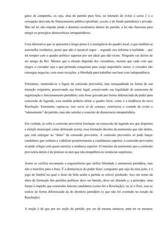 gatos de campanha, ou seja, atua do partido para fora, na intenção de evitar o caixa 2 e a
corrupção derivada do financiamento público (proibido, exceto o do fundo partidário) e privado.
Mas tal lei não impede ainda o domínio econômico dentro do partido, a lei não funciona para
atingir os princípios democráticos intrapartidários.
Uma alternativa que se apresenta a longo prazo é a insurgência do quadro local, o que também se
assemelha romântico, posto que não é razoável supor – segundo nos informa a realidade – que
irá romper com o quadro político superior por um ideal que não existe. Ninguém vai deixar de
ser amigo do Rei. Mesmo que a eleição dependa dos vereadores, mesmo que cada voto que
elegeu o vereador seja o que pretenda conquistar para cargo majoritário maior, o vereador não
consegue negociar, com raras exceções, a liberdade para trabalhar sua base com independência.
Entretanto, mantendo-se a figura da comissão provisória, mas reenquadrada na forma de sua
intenção originária, preservando sua fonte legal, conservando sua legalidade de autonomia de
organização e funcionamento partidário, esta fosse gravada por forma diferenciada de poder para
concessão de legenda, essa medida poderia afetar o quadro local, como é a tendência da nova
Resolução. Entretanto, repisa-se, isso serve só de começo, exterioriza a vontade de evitar o
“adonamento” do partido, mas não satisfaz o conceito de democracia intrapartidária.
Em verdade, já sofre a comissão provisória limitação na concessão de legenda aos que disputam
a eleição municipal, como delineado acima, essa limitação decorre da autonomia que não detém,
que está entregue ao “dono” da comissão provisória. A comissão provisória só pode lançar
candidatos que venham a viabilizar posteriormente a candidatura superior, a comissão provisória
só pode coligar com quem autorize a instância superior. O máximo da autonomia que a comissão
provisória detém é de praticar os atos que não atrapalhem às instâncias superiores.
Assim se verifica novamente a esquizofrenia que atribui liberdade e autonomia partidária, mas
não a transfere para a base. É a democracia do poder fazer, conquanto que seja do meu jeito, é o
jogo de futebol no qual o dono da bola acaba a partida se estiver perdendo. Isso em nome da
ideia de formação dos partidos políticos deve ser banido, deve ser alterado e, a princípio, uma
forma é impedir que comissões lancem candidatos (como fez a Resolução), ou se o fizer, isso se
realize de forma diferenciada da do diretório partidário (o que não foi aventado no estudo da
Resolução).
A noção é de que por ser seção do partido, por ser da mesma natureza, para ter os mesmos
 