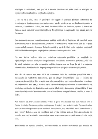 privilégios e atribuições, tem que ter a mesma dimensão em tudo. Seria o princípio da
correspondência aplicado na instituição partidária.
O que se vê é que, sendo os princípios que regem os partidos políticos, autonomia de
organização e funcionamento, entre outros, estes só são possíveis por um fundamento maior, a
liberdade, a democracia. Então, em nome da democracia e da liberdade, quando o partido se
fraciona deve transmitir essa independência de autonomia e organização para aquela parcela
fracionada.
Essa autonomia vem do entendimento que a célula política local fortalecida irá contribuir mais
efetivamente para os políticos maiores, posto que se fortalecido o cenário local, com ele se pode
contar verdadeiramente. A parcela do fundo partidário que é devida à seção partidária municipal
será efetivamente entregue e empregada no desenvolvimento partidário local.
Por essa lógica, pode-se falar em verdadeira autonomia partidária, em unicidade de
representação. Por este meio pode-se aplicar mais eficazmente a fidelidade partidária, pelo viés
do ideal partidário ou pela perseguição política interna, que na letra da lei é a mudança
substancial ou desvio reiterado do programa partidário ou por grave discriminação pessoal.
Mas fica de certeza que esse início de tratamento dado às comissões provisórias são o
nascedouro da verdadeira democracia, que irá atingir coerentemente todo o sistema de
representação partidária. Em verdade, nas reformas políticas que vemos alardeadas, e também
nas capitaneadas pelo TSE, a exceção dessa última intervenção consistente na transformação de
comissões provisórias em diretórios, nada tem se falado sobre democracia intrapartidária. O que
temos é um bolo muito bem confeitado, essa tal de reforma, mas por baixo do confeito, a massa é
podre.
Nas palavras de Ana Cláudia Santano2
, “o fato é que a proximidade atual dos partidos com o
Estado brasileiro forma um cenário muito pouco favorável para a democracia. As organizações
políticas nasceram para servir aos interesses da sociedade, não do Estado, e não é exatamente o
que vemos”. Enfim, a que se considerar que a vida política, embora hoje seja definida no
planalto, nasce e é verdadeira no município, onde os vereadores veem os eleitores todo dia, o dia
todo.
Trabalhando em sentido contrário, não trabalhando ou mesmo trabalhando pela metade na
 