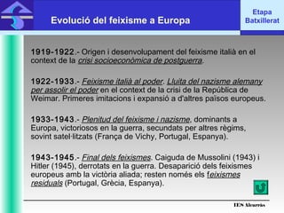 IES Alcarràs
IES Alcarràs
Etapa
BatxilleratEvolució del feixisme a Europa
1919-1922.- Origen i desenvolupament del feixisme italià en el
context de la crisi socioeconòmica de postguerra.
1922-1933.- Feixisme italià al poder. Lluita del nazisme alemany
per assolir el poder en el context de la crisi de la República de
Weimar. Primeres imitacions i expansió a d'altres països europeus.
1933-1943.- Plenitud del feixisme i nazisme, dominants a
Europa, victoriosos en la guerra, secundats per altres règims,
sovint satel·litzats (França de Vichy, Portugal, Espanya).
1943-1945.- Final dels feixismes. Caiguda de Mussolini (1943) i
Hitler (1945), derrotats en la guerra. Desaparició dels feixismes
europeus amb la victòria aliada; resten només els feixismes
residuals (Portugal, Grècia, Espanya).
 