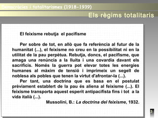 3
El feixisme rebutja el pacifisme
Per sobre de tot, en allò que fa referència al futur de la
humanitat (...), el feixisme no creu en la possibilitat ni en la
utilitat de la pau perpètua. Rebutja, doncs, el pacifisme, que
amaga una renúncia a la lluita i una covardia davant els
sacrificis. Només la guerra pot elevar totes les energies
humanes al màxim de tensió i imprimeix un segell de
noblesa als pobles que tenen la virtut d'afrontar-la (...).
Per tant, una doctrina que es basa en el postulat
prèviament establert de la pau és aliena al feixisme (...). El
feixisme transporta aquest esperit antipacifista fins i tot a la
vida italià (...).
Mussolini, B.: La doctrina del feixisme, 1932.
Democràcies i totalitarismes (1918-1939)Democràcies i totalitarismes (1918-1939)
Els règims totalitaris
 