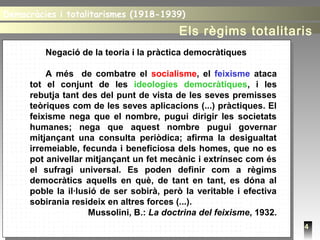 4
Negació de la teoria i la pràctica democràtiques
A més de combatre el socialisme, el feixisme ataca
tot el conjunt de les ideologies democràtiques, i les
rebutja tant des del punt de vista de les seves premisses
teòriques com de les seves aplicacions (...) pràctiques. El
feixisme nega que el nombre, pugui dirigir les societats
humanes; nega que aquest nombre pugui governar
mitjançant una consulta periòdica; afirma la desigualtat
irremeiable, fecunda i beneficiosa dels homes, que no es
pot anivellar mitjançant un fet mecànic i extrínsec com és
el sufragi universal. Es poden definir com a règims
democràtics aquells en què, de tant en tant, es dóna al
poble la il·lusió de ser sobirà, però la veritable i efectiva
sobirania resideix en altres forces (...).
Mussolini, B.: La doctrina del feixisme, 1932.
Democràcies i totalitarismes (1918-1939)Democràcies i totalitarismes (1918-1939)
Els règims totalitaris
 