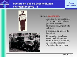 IES Alcarràs
IES Alcarràs
Etapa
Batxillerat
Factors en què es desenvolupen
els totalitarismes - II
Factors econòmics.
– Aprofiten les conseqüències
d’una greu crisi econòmica
(malestar econòmic,
revoltes socials, inestabilitat
política).
– S’alimenten de les pors de
la societat.
– Hi ha sectors socials que
veuen en el feixisme una
forma d’ordre, d’estabilitat,
de seguretat, fins i tot
d’autoritat davant el caos.
 