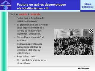IES Alcarràs
IES Alcarràs
Etapa
Batxillerat
Factors en què es desenvolupen
els totalitarismes - III
Factors socials i culturals.
– Surten com a dictadures de
caràcter conservador.
– Es presenten com els salvadors i
únics capaços de ficar fre a
l’avanç de les ideologies
socialistes i comunistes.
– No apel·len a la raó sinó al
sentiment.
– Utilitzen una propaganda
demagògica, utilitzen la
tecnologia i tot tipus de
simbolismes.
– Retre culte al líder.
– El control de la societat és un
element bàsic.
 