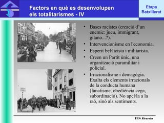 IES Alcarràs
IES Alcarràs
Etapa
Batxillerat
Factors en què es desenvolupen
els totalitarismes - IV
• Bases racistes (creació d’un
enemic: jueu, immigrant,
gitano...?).
• Intervencionisme en l'economia.
• Esperit bel·licista i militarista.
• Creen un Partit únic, una
organització paramilitar i
policial.
• Irracionalisme i demagògia.
Exalta els elements irracionals
de la conducta humana
(fanatisme, obediència cega,
subordinació). No apel·la a la
raó, sinó als sentiments.
 