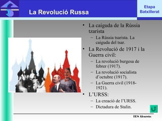 IES Alcarràs
IES Alcarràs
Etapa
BatxilleratLa Revolució Russa
• La caiguda de la Rússia
tzarista
– La Rússia tsarista. La
caiguda del tsar.
• La Revolució de 1917 i la
Guerra civil:
– La revolució burgesa de
febrer (1917).
– La revolució socialista
d’octubre (1917).
– La Guerra civil (1918-
1921).
• L’URSS:
– La creació de l’URSS.
– Dictadura de Stalin.
 