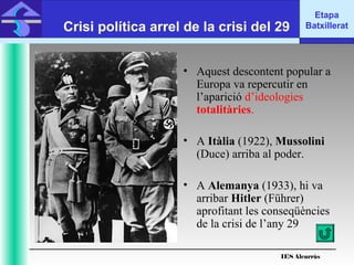 • Aquest descontent popular a
Europa va repercutir en
l’aparició d’ideologies
totalitàries.
• A Itàlia (1922), Mussolini
(Duce) arriba al poder.
• A Alemanya (1933), hi va
arribar Hitler (Führer)
aprofitant les conseqüències
de la crisi de l’any 29
Etapa
BatxilleratCrisi política arrel de la crisi del 29
IES Alcarràs
 