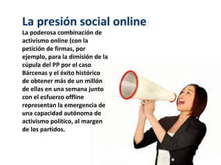 La presión social online
La poderosa combinación de
activismo online (con la
petición de firmas, por
ejemplo, para la dimisión de la
cúpula del PP por el caso
Bárcenas y el éxito histórico
de obtener más de un millón
de ellas en una semana junto
con el esfuerzo offline
representan la emergencia de
una capacidad autónoma de
activismo político, al margen
de los partidos.
 