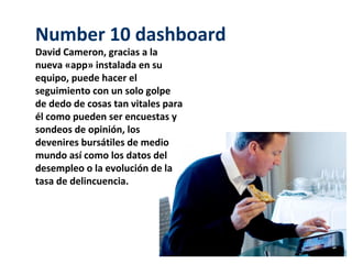 Number 10 dashboard
David Cameron, gracias a la
nueva «app» instalada en su
equipo, puede hacer el
seguimiento con un solo golpe
de dedo de cosas tan vitales para
él como pueden ser encuestas y
sondeos de opinión, los
devenires bursátiles de medio
mundo así como los datos del
desempleo o la evolución de la
tasa de delincuencia.
 