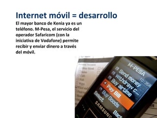Internet móvil = desarrollo
El mayor banco de Kenia ya es un
teléfono. M-Pesa, el servicio del
operador Safaricom (con la
iniciativa de Vodafone) permite
recibir y enviar dinero a través
del móvil.
 