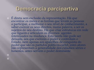 




É direta sem exclusão da representação. Há que
encontrar os meios e as formas que levem as pessoas
a participar, a melhorar o seu nível de conhecimento, a
saber exercer os seus direitos, numa palavra, a ser os
sujeitos do seu destino. Há que criar estruturas em rede
que liguem e articulem os diversos agentes
interessados na mudança. Esta tarefa não pode ser
deixada, aos que exercem o poder e controlam o
Estado, nem apenas aos aparelhos de conquista do
poder que são os partidos políticos-cartel, estes atores
não representam a generalidade dos cidadãos sérios e
honestos, antes servem o poder dominante

 