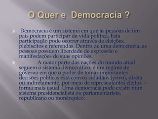 



Democracia é um sistema em que as pessoas de um
país podem participar da vida política. Esta
participação pode ocorrer através de eleições,
plebiscitos e referendas. Dentro de uma democracia, as
pessoas possuem liberdade de expressão e
manifestações de suas opiniões.
A maior parte das nações do mundo atual
seguem o sistema democrático. é um regime de
governo em que o poder de tomar importantes
decisões políticas está com os cidadãos (povo), direta
ou indiretamente, por meio de representantes eleitos —
forma mais usual. Uma democracia pode existir num
sistema presidencialista ou parlamentarista,
republicano ou monárquico.

 