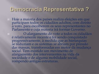 



Hoje a maioria dos países realiza eleições em que
participam todos os cidadãos adultos, com direito
a voto, para escolherem os seus representantes no
Parlamento e cuja maioria irá formar Governo.
O alargamento do voto a todos os cidadãos
é relativamente recente e foi sendo conquistado
progressivamente, à medida que as hierarquias
se reduziam e os sistemas se abriam por pressão
das massas, transformadas em motor da mudança
social. Tem existido um movimento de
alargamento dos intervenientes na vida da
sociedade e de alguma mobilidade social,
rompendo antigas estruturas.

 