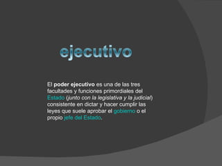 El  poder ejecutivo  es una de las tres facultades y funciones primordiales del  Estado  ( junto con la legislativa y la judicial ) consistente en dictar y hacer cumplir las leyes que suele aprobar el  gobierno  o el propio  jefe del Estado . 