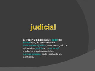 El  Poder judicial  es aquel  poder  del  Estado  que, de conformidad al  ordenamiento jurídico , es el encargado de administrar  justicia  en la  sociedad , mediante la aplicación de las  normas jurídicas , en la resolución de conflictos.  