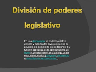En una  democracia , el poder legislativo elabora y modifica las leyes existentes de acuerdo a la opinión de los ciudadanos. Su función específica es la aprobación de las  leyes  y, generalmente, está a cargo de un cuerpo deliberativo ( congreso ,  parlamento  o  asamblea de representantes ). 