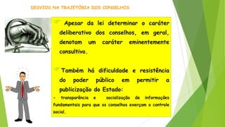  Apesar da lei determinar o caráter
deliberativo dos conselhos, em geral,
denotam um caráter eminentemente
consultivo.
Também há dificuldade e resistência
do poder público em permitir a
publicização do Estado:
- transparência e socialização de informações
fundamentais para que os conselhos exerçam o controle
social.
DESVIOS NA TRAJETÓRIA DOS CONSELHOS
 
