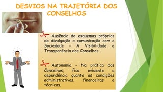 Ausência de esquemas próprios
de divulgação e comunicação com a
Sociedade - A Visibilidade e
Transparência dos Conselhos.
Autonomia - Na prática dos
Conselhos, fica evidente a
dependência quanto as condições
administrativas, financeiras e
técnicas.
DESVIOS NA TRAJETÓRIA DOS
CONSELHOS
 