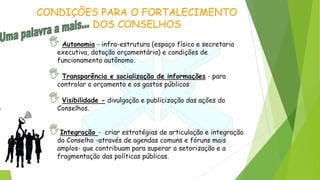 CONDIÇÕES PARA O FORTALECIMENTO
DOS CONSELHOS
Autonomia - infra-estrutura (espaço físico e secretaria
executiva, dotação orçamentária) e condições de
funcionamento autônomo.
Transparência e socialização de informações - para
controlar o orçamento e os gastos públicos
Visibilidade - divulgação e publicização das ações do
Conselhos.
Integração - criar estratégias de articulação e integração
do Conselho -através de agendas comuns e fóruns mais
amplos- que contribuam para superar a setorização e a
fragmentação das políticas públicas.
 