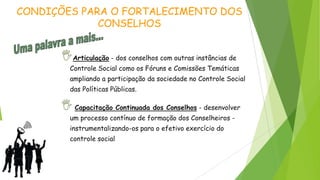 Articulação - dos conselhos com outras instâncias de
Controle Social como os Fóruns e Comissões Temáticas
ampliando a participação da sociedade no Controle Social
das Políticas Públicas.
Capacitação Continuada dos Conselhos - desenvolver
um processo contínuo de formação dos Conselheiros -
instrumentalizando-os para o efetivo exercício do
controle social
CONDIÇÕES PARA O FORTALECIMENTO DOS
CONSELHOS
 