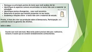 • Destaque os principais pontos do texto que você acabou de ler.
• Identifique os aspectos comuns encontrados no texto lido com o material já
estudado.
• Identifique pontos divergentes , caso você encontre.
• Relacione os pontos que estarão presentes no seu texto.
• Estabeleça relações entre o texto lido com o material de estudo.
Pronto, é hora de criar sua produção sobre A Democracia, Participação e o
controle Social na garantia dos direitos.
MÃOS A OBRA!
Guarde com você este texto. Mais tarde poderá precisar dele para melhorá-lo,
revisá-lo. É assim que se constrói verdadeiramente conhecimentos.
 