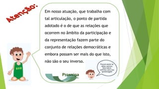 Em nosso atuação, que trabalha com
tal articulação, o ponto de partida
adotado é o de que as relações que
ocorrem no âmbito da participação e
da representação fazem parte do
conjunto de relações democráticas e
embora possam ser mais do que isto,
não são o seu inverso.
Prossiga
 