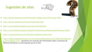 Sugestões de sites
 http://portal.saude.gov.br/portal/saude/cidadao/area.cfm?id_area=1036
 http://bvsms.saude.gov.br/bvs/controle/index.php
 http://www.portaltransparencia.gov.br/controleSocial/
 http://www.infojovem.org.br/infopedia/tematicas/participacao/participacao-social/
 http://www.epsjv.fiocruz.br/dicionario/verbetes/consoc.html
 http://www.armazemmemoria.com.br/cdroms/producaocdrom/03/00ArmazemMemori
a/Tema/00item.html - apresenta um conjunto de informações sobre o processo da
Reforma Sanitária e a participação social no SUS.
 