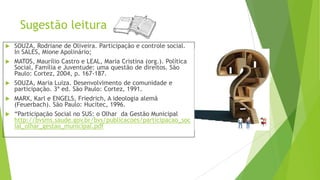Sugestão leitura
 SOUZA, Rodriane de Oliveira. Participação e controle social.
In SALES, Mione Apolinário;
 MATOS, Maurílio Castro e LEAL, Maria Cristina (org.). Política
Social, Família e Juventude: uma questão de direitos. São
Paulo: Cortez, 2004, p. 167-187.
 SOUZA, Maria Luiza. Desenvolvimento de comunidade e
participação. 3ª ed. São Paulo: Cortez, 1991.
 MARX, Karl e ENGELS, Friedrich, A ideologia alemã
(Feuerbach). São Paulo: Hucitec, 1996.
 “Participação Social no SUS: o Olhar da Gestão Municipal
http://bvsms.saude.gov.br/bvs/publicacoes/participacao_soc
ial_olhar_gestao_municipal.pdf
 