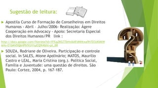 Sugestão de leitura:
 Apostila Curso de Formação de Conselheiros em Direitos
Humanos - Abril – Julho/2006- Realização: Ágere
Cooperação em Advocacy - Apoio: Secretaria Especial
dos Direitos Humanos/PR link :
http://docs.google.com/fileview?id=1FfLgZKG77bHvIA4FdNHtwa9hTD3zKlMlW
AHo-E1bMVDQ6HPhfXUiYsyEQ9l4&hl=pt_BR
 SOUZA, Rodriane de Oliveira. Participação e controle
social. In SALES, Mione Apolinário; MATOS, Maurílio
Castro e LEAL, Maria Cristina (org.). Política Social,
Família e Juventude: uma questão de direitos. São
Paulo: Cortez, 2004, p. 167-187.
 