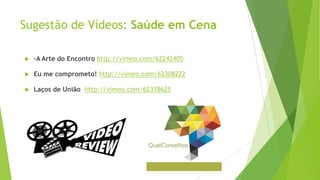 Sugestão de Vídeos: Saúde em Cena
 -A Arte do Encontro http://vimeo.com/62242405
 Eu me comprometo! http://vimeo.com/62308222
 Laços de União http://vimeo.com/62338625
 