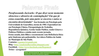 Parafraseando Jacicarla : O que dizer neste momento
silencioso e abrasivo de contemplação? Em que já
estou exaurida, pois uma parte se encerra e outra se
encontra desorientada? Sou formada em Psicologia pela
Universidade de Guarulhos, turma de 1983. Especializei-me
em Psicologia Clinica, Psicopatologia do Trabalho,
Dependência Química, Gestão Saúde Publica, sendo Gênero e
Politicas Públicas a minha mais recente jornada.
Estou casada, dois filhos e recentemente com Deficiência física
pela Síndrome pós-poliomielite. Servidora Publica da Saúde
no Município de São Paulo.
Contatos: regomes1@gmail.com
Blog - http://saudemulheronline.blogspot.com/
Facebbok – http://www.facebook.com/Regomes1
Twiter - @regomes1
(Silva, Jacicarla Souza da. Vozes femininas da poesia latino-
americana : Cecília e as poetisas uruguaia)
 