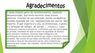 É nesse simples gesto de reconhecimento, bastante
desconcertado, que tento escrever essas breves
palavras. Concisas na sua extensão, porém verdadeiras.
Ocasião esperada por uns; negligenciada por outros. Não
importa. O que importa é o ato, as lembranças, o gesto;
é a sensação de refúgio, de abrigo.... A Buzzero e tod@s
professores, mestres e autores/as e militantes que tem participado
da jornada, exemplos de ação na busca de igualdade de direitos
entre homens e mulheres, brancos/negro/indígenas e de
contribuição na construção de politicas que visem a interferir nestas
situações. São muitos/as que estão contribuindo, sendo assim, estou
correndo o risco de não pronuncia-los/ás, pois a maioria dos
conceitos aqui citados são copiados, vieram destas fontes e destas
inspiração..
 