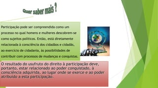 O resultado do usufruto do direito à participação deve,
portanto, estar relacionado ao poder conquistado, à
consciência adquirida, ao lugar onde se exerce e ao poder
atribuído a esta participação.
Participação pode ser compreendida como um
processo no qual homens e mulheres descobrem-se
como sujeitos políticos. Então, está diretamente
relacionada à consciência dos cidadãos e cidadãs,
ao exercício de cidadania, às possibilidades de
contribuir com processos de mudanças e conquistas.
 