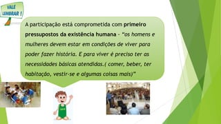 A participação está comprometida com primeiro
pressupostos da existência humana - “os homens e
mulheres devem estar em condições de viver para
poder fazer história. E para viver é preciso ter as
necessidades básicas atendidas.( comer, beber, ter
habitação, vestir-se e algumas coisas mais)”
 