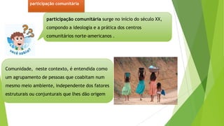 participação comunitária surge no início do século XX,
compondo a ideologia e a prática dos centros
comunitários norte-americanos .
Comunidade, neste contexto, é entendida como
um agrupamento de pessoas que coabitam num
mesmo meio ambiente, independente dos fatores
estruturais ou conjunturais que lhes dão origem
participação comunitária
 