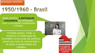 Neste cenário, a participação
comunitária era entendida
como a sociedade completando
o Estado.
O Estado passou, então, a
incentivar a colaboração da
sociedade na execução das políticas
sociais por meio do voluntariado e
do apelo à solidariedade dos
cidadãos
participação comunitária
 